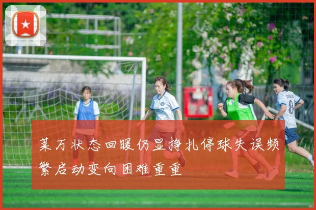 莱万状态回暖仍显挣扎停球失误频繁启动变向困难重重