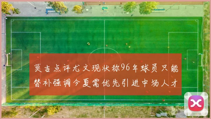 莫吉点评尤文现状称96年球员只能替补强调今夏需优先引进中场人才