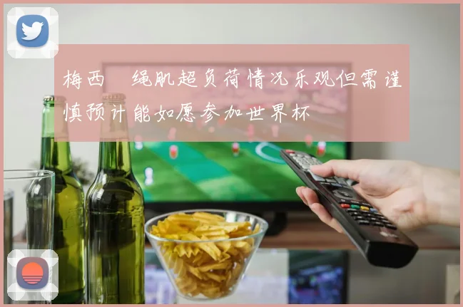 梅西腘绳肌超负荷情况乐观但需谨慎预计能如愿参加世界杯