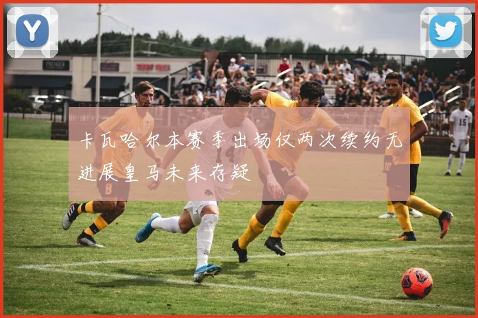 卡瓦哈尔本赛季出场仅两次续约无进展皇马未来存疑