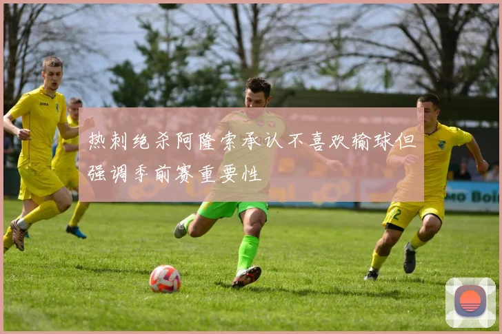 热刺绝杀阿隆索承认不喜欢输球但强调季前赛重要性