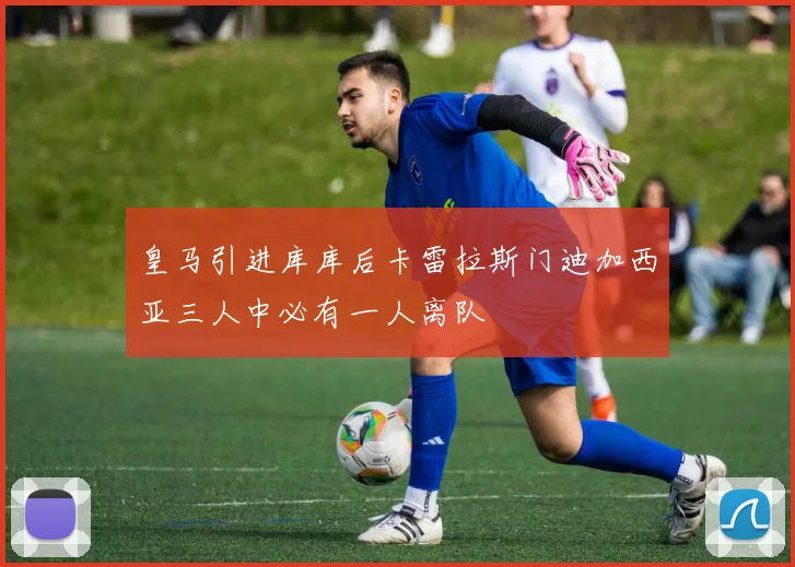 皇马引进库库后卡雷拉斯门迪加西亚三人中必有一人离队