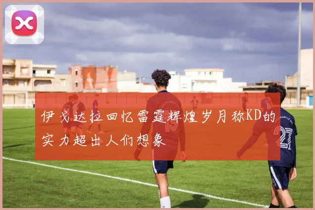 伊戈达拉回忆雷霆辉煌岁月称KD的实力超出人们想象