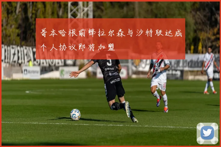 哥本哈根前锋拉尔森与沙特联达成个人协议即将加盟