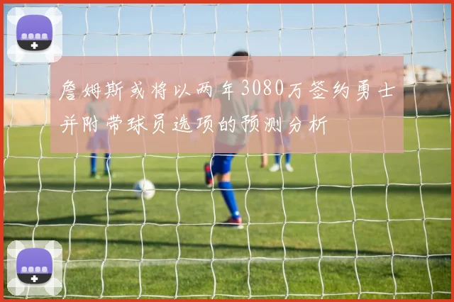 詹姆斯或将以两年3080万签约勇士并附带球员选项的预测分析