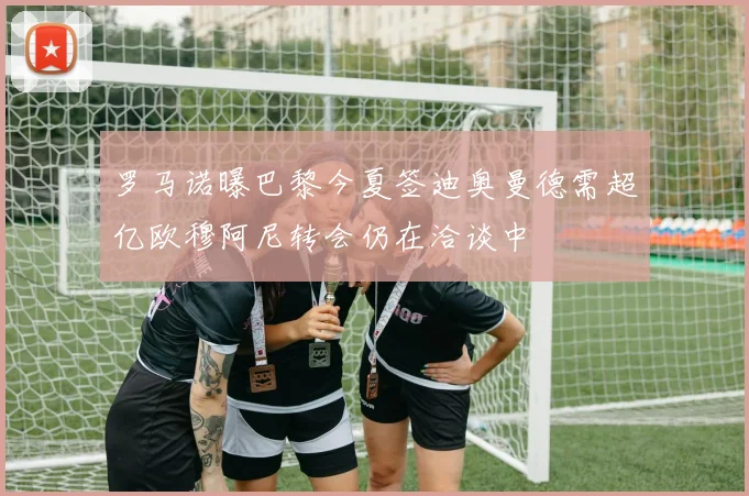 罗马诺曝巴黎今夏签迪奥曼德需超亿欧穆阿尼转会仍在洽谈中