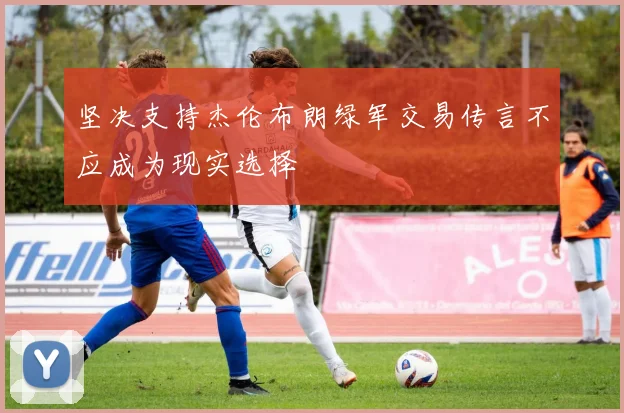 坚决支持杰伦布朗绿军交易传言不应成为现实选择