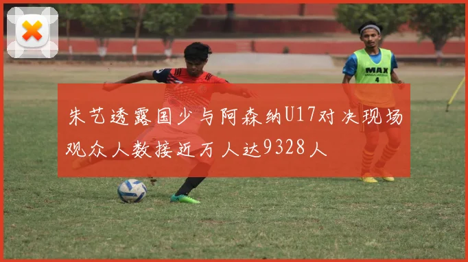 朱艺透露国少与阿森纳U17对决现场观众人数接近万人达9328人