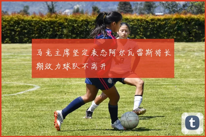 马竞主席坚定表态阿尔瓦雷斯将长期效力球队不离开