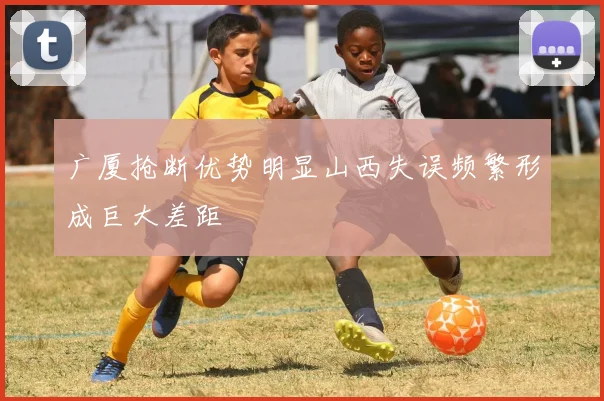 广厦抢断优势明显山西失误频繁形成巨大差距