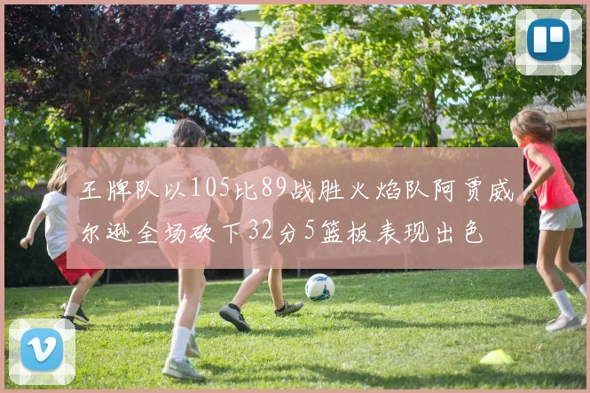 王牌队以105比89战胜火焰队阿贾威尔逊全场砍下32分5篮板表现出色