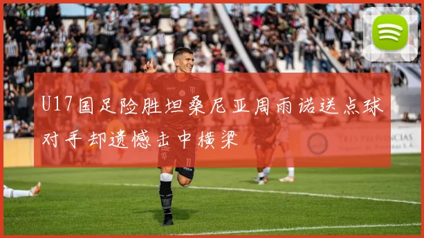 U17国足险胜坦桑尼亚周雨诺送点球对手却遗憾击中横梁