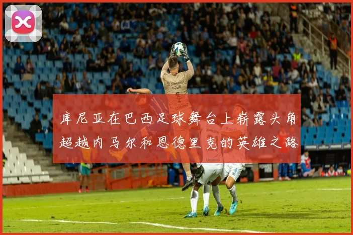 库尼亚在巴西足球舞台上崭露头角超越内马尔和恩德里克的英雄之路