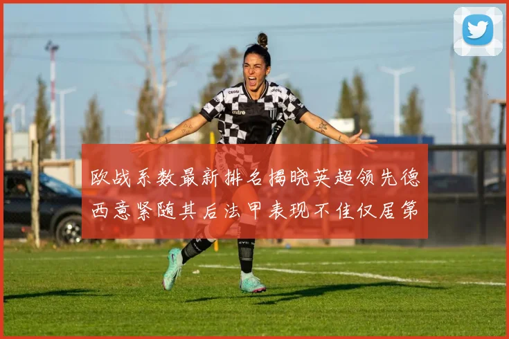 欧战系数最新排名揭晓英超领先德西意紧随其后法甲表现不佳仅居第八