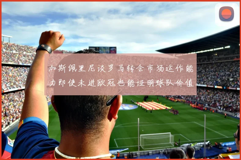 加斯佩里尼谈罗马转会市场运作能力即使未进欧冠也能证明球队价值