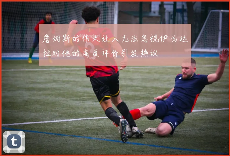 詹姆斯的伟大让人无法忽视伊戈达拉对他的高度评价引发热议