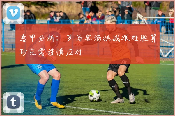 意甲分析：罗马客场挑战艰难胜算渺茫需谨慎应对