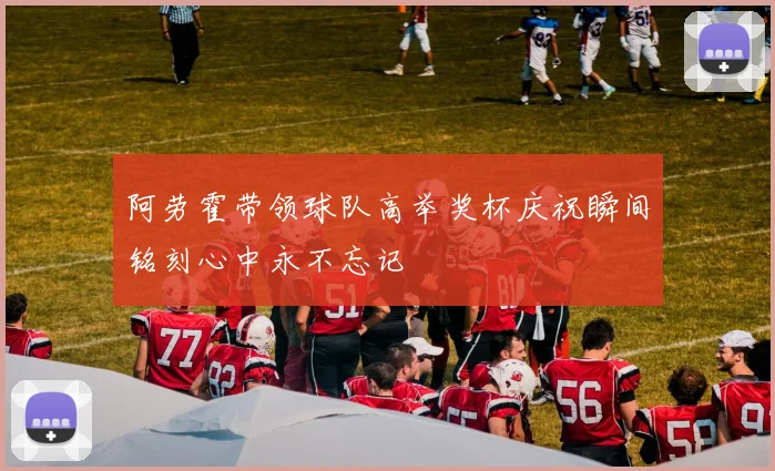 阿劳霍带领球队高举奖杯庆祝瞬间铭刻心中永不忘记