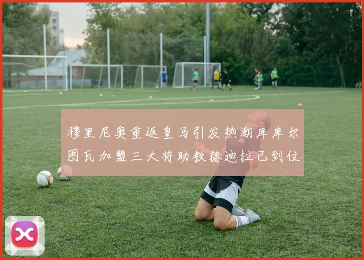 穆里尼奥重返皇马引发热潮库库尔图瓦加盟三大将助教赫迪拉已到位