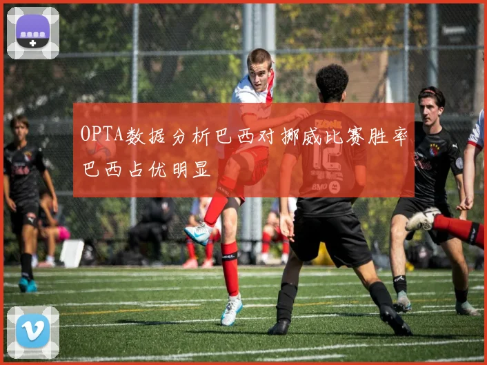 OPTA数据分析巴西对挪威比赛胜率巴西占优明显