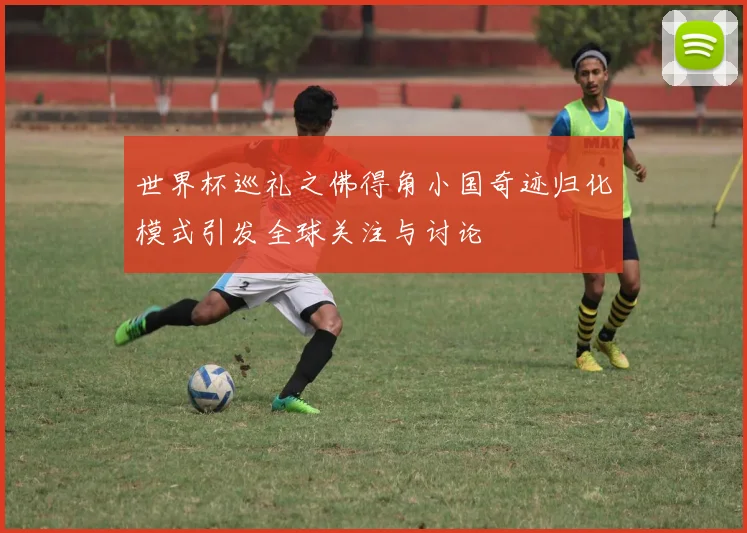 世界杯巡礼之佛得角小国奇迹归化模式引发全球关注与讨论