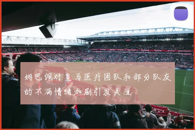 姆巴佩对皇马医疗团队和部分队友的不满情绪加剧引发关注