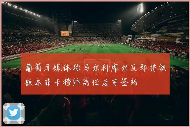 葡萄牙媒体称马尔科席尔瓦即将执教本菲卡穆帅离任后可签约