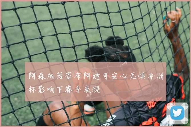 阿森纳若签布阿迪可安心无惧非洲杯影响下赛季表现