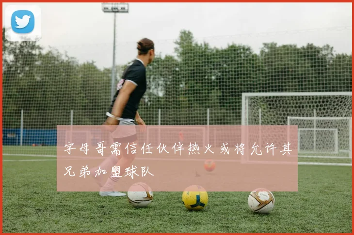 字母哥需信任伙伴热火或将允许其兄弟加盟球队