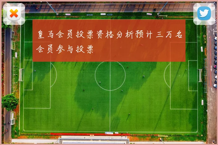 皇马会员投票资格分析预计三万名会员参与投票