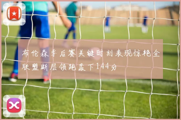 布伦森季后赛关键时刻表现惊艳全联盟断层领跑轰下144分