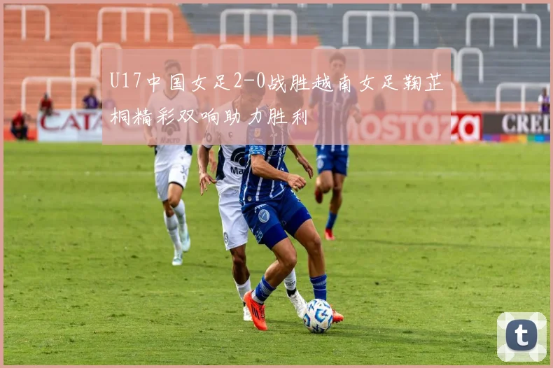 U17中国女足2-0战胜越南女足鞠芷桐精彩双响助力胜利
